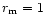 $r_{\rm m}=1$
