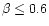 $ \beta \leq 0.6 $