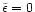 $\tilde{\epsilon}=0$