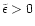 $\tilde{\epsilon}>0$