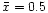 $\bar{x} = 0.5$