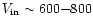 $V_{\rm in} \sim 600{-}800$