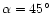 $\alpha =45^{\circ }$