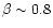 $\beta \sim 0.8$