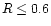 $R \leq 0.6 $