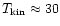 $T_{\rm kin} \approx 30$