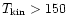 $T_{\rm kin} > 150$