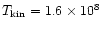 $T_{\rm kin}=1.6 \times 10^8$