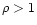 $\rho > 1$