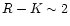 $R-K \sim 2$