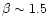 $\beta \sim 1.5$