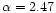 $\alpha=2.47$