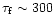 $\tau_{\rm f}
\sim 300$