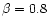 $\beta=0.8$