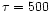 $\tau =500$