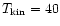 $T_{\rm kin}=40$