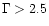 $\Gamma > 2.5$