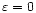 $\varepsilon=0$