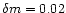 $\delta m=0.02$