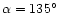 $\alpha = 135^\circ$