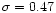 $\sigma = 0.47$