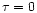 $\tau=0$