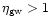 $\eta_{\rm gw}>1$