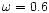 $\omega=0.6$