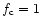 $f_{\rm c} = 1$