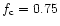 $f_{\rm c} = 0.75$