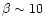 $\beta\sim 10$