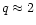 $q \approx 2$