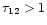 $\tau_{12}>1$