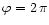 $\varphi=2\,\pi$