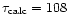 $\tau_{\rm calc} = 108$