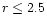 $r \leq 2.5$