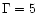 $\Gamma=5$