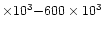 $\times 10^{3} {-} 600\times 10^{3}$