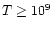 $T \ge 10^9$