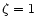 $\zeta =1$
