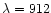 $\lambda=912$
