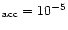 $_{\rm acc} = 10^{-5}$