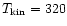 $T_{\rm kin} = 320$