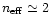 $n_{\rm {eff}}\simeq 2$