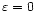 $\varepsilon=0$