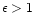 $\epsilon > 1$