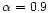 $\alpha = 0.9$