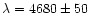 $\lambda =
4680 \pm 50$