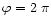 $\varphi=2~\pi$
