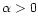 $\alpha >0$